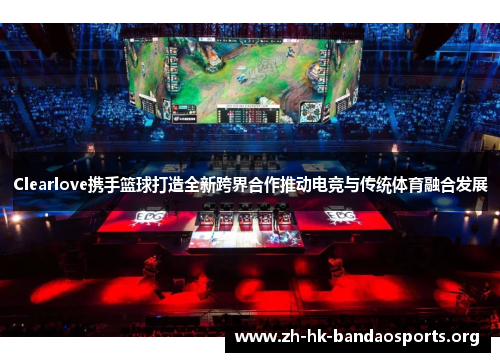 Clearlove携手篮球打造全新跨界合作推动电竞与传统体育融合发展