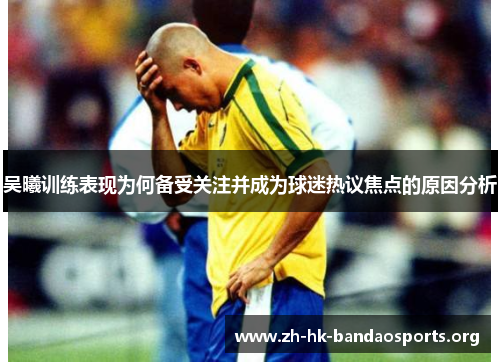 吴曦训练表现为何备受关注并成为球迷热议焦点的原因分析