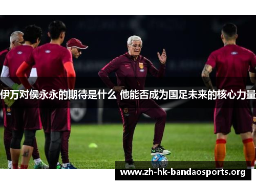 伊万对侯永永的期待是什么 他能否成为国足未来的核心力量