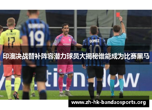 印澳决战替补阵容潜力球员大揭秘谁能成为比赛黑马