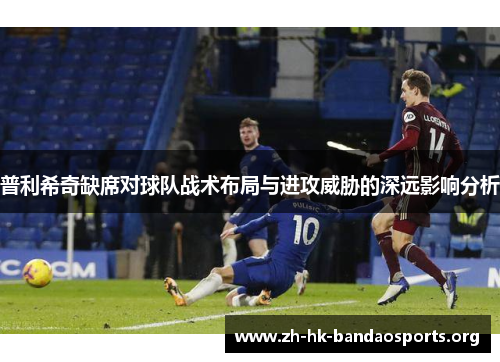 普利希奇缺席对球队战术布局与进攻威胁的深远影响分析