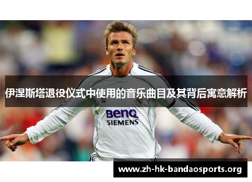 伊涅斯塔退役仪式中使用的音乐曲目及其背后寓意解析 伊涅斯塔退役仪式中使用的音乐曲目及其背后寓意解析