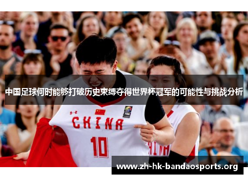 中国足球何时能够打破历史束缚夺得世界杯冠军的可能性与挑战分析 中国足球何时能够打破历史束缚夺得世界杯冠军的可能性与挑战分析