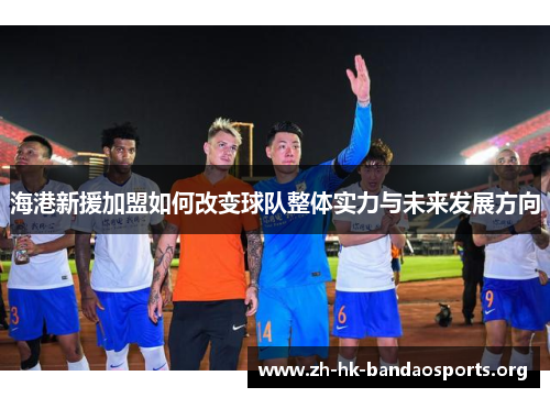 海港新援加盟如何改变球队整体实力与未来发展方向
