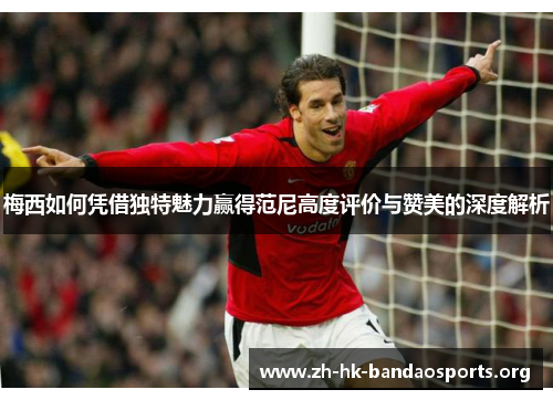 梅西如何凭借独特魅力赢得范尼高度评价与赞美的深度解析 梅西如何凭借独特魅力赢得范尼高度评价与赞美的深度解析