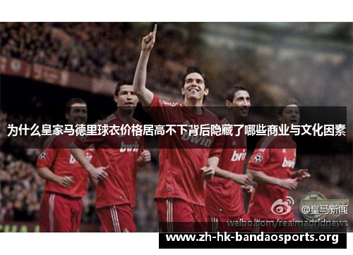 为什么皇家马德里球衣价格居高不下背后隐藏了哪些商业与文化因素