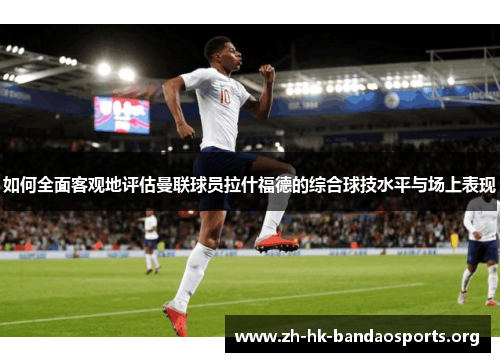如何全面客观地评估曼联球员拉什福德的综合球技水平与场上表现 如何全面客观地评估曼联球员拉什福德的综合球技水平与场上表现