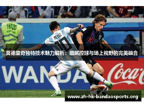 莫德里奇独特技术魅力解析：细腻控球与场上视野的完美融合