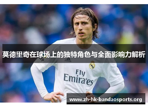 莫德里奇在球场上的独特角色与全面影响力解析