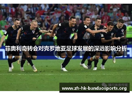 菲奥利奇转会对克罗地亚足球发展的深远影响分析