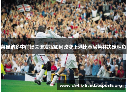 莱昂纳多中前场关键发挥如何改变上港比赛局势并决定胜负