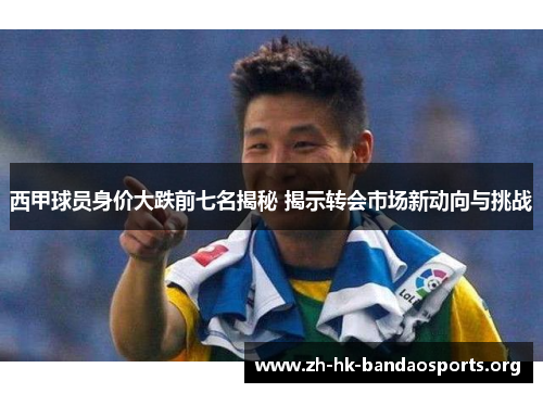 西甲球员身价大跌前七名揭秘 揭示转会市场新动向与挑战