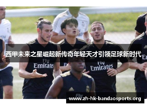 西甲未来之星崛起新传奇年轻天才引领足球新时代