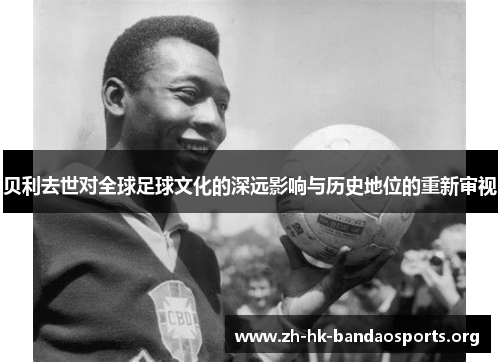 贝利去世对全球足球文化的深远影响与历史地位的重新审视 贝利去世对全球足球文化的深远影响与历史地位的重新审视