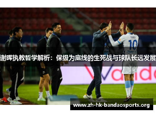 谢晖执教哲学解析：保级为底线的生死战与球队长远发展