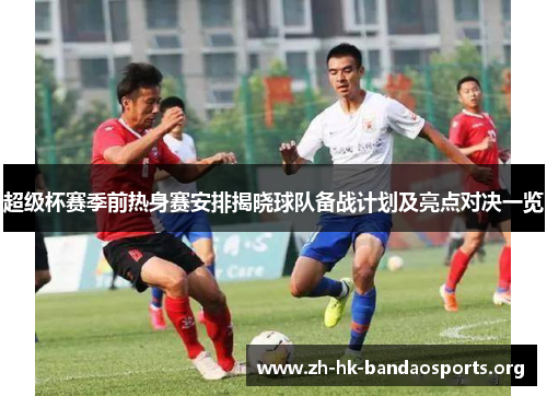 超级杯赛季前热身赛安排揭晓球队备战计划及亮点对决一览