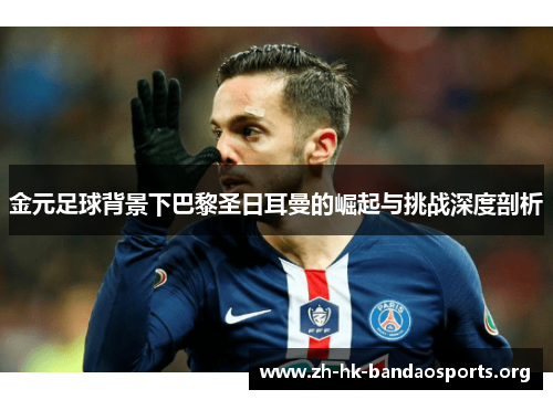 金元足球背景下巴黎圣日耳曼的崛起与挑战深度剖析