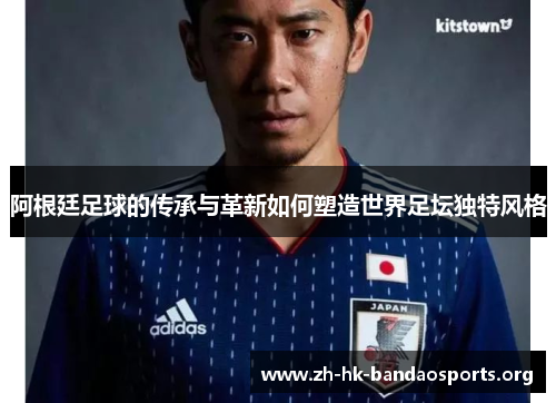 阿根廷足球的传承与革新如何塑造世界足坛独特风格