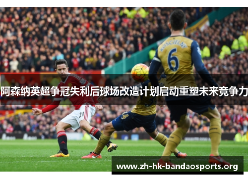 阿森纳英超争冠失利后球场改造计划启动重塑未来竞争力 阿森纳英超争冠失利后球场改造计划启动重塑未来竞争力