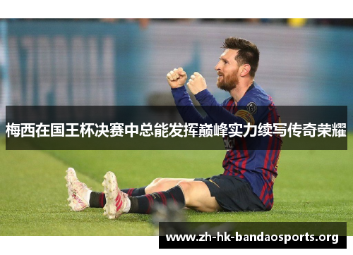 梅西在国王杯决赛中总能发挥巅峰实力续写传奇荣耀